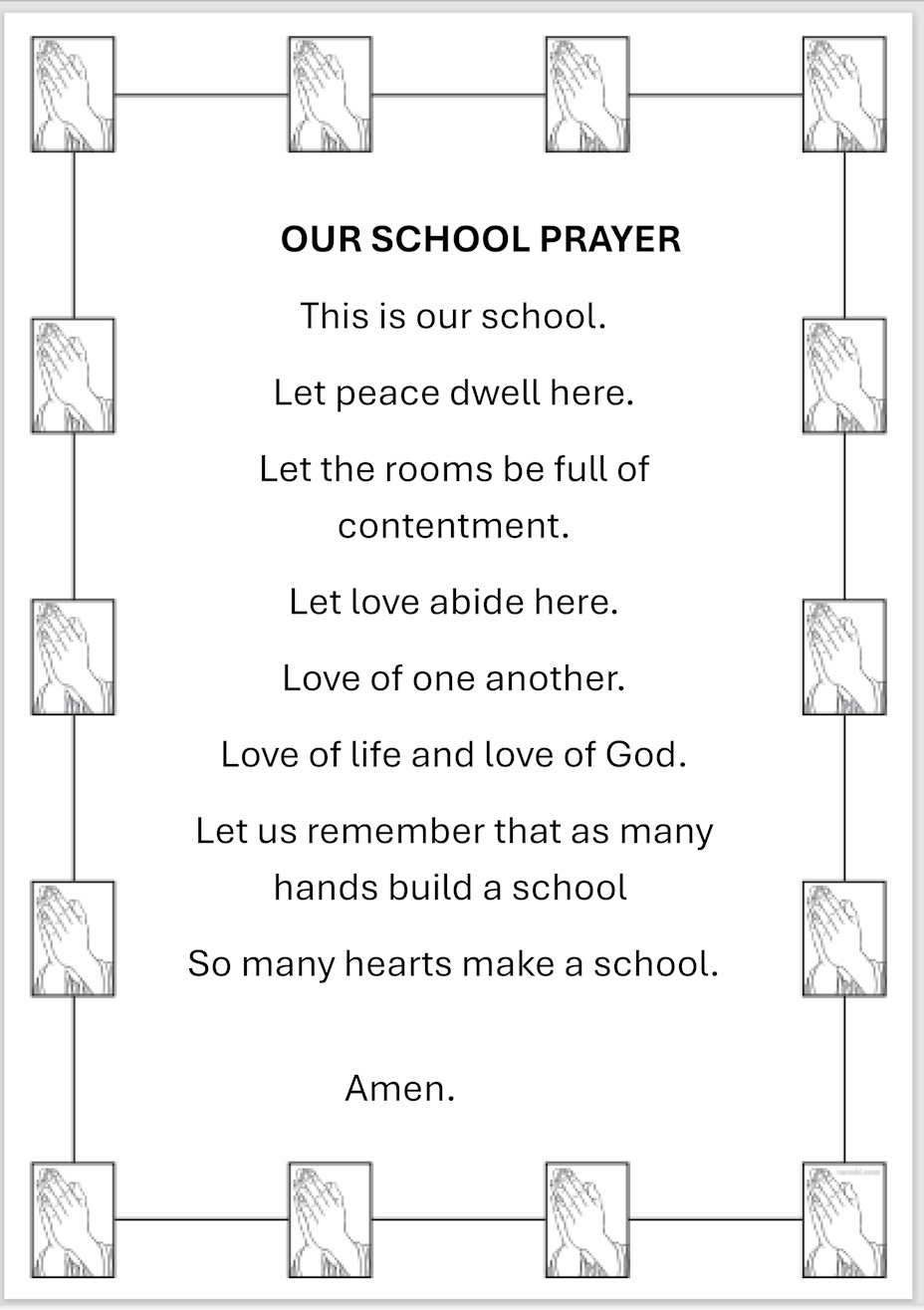 OUR SCHOOL PRAYER This is our school. Let peace dwell here. Let the rooms be full of contentment. Let love abide here. Love of one another. Love of life and love of God. Let us remember that as many hands build a school  So many hearts make a school. Amen.